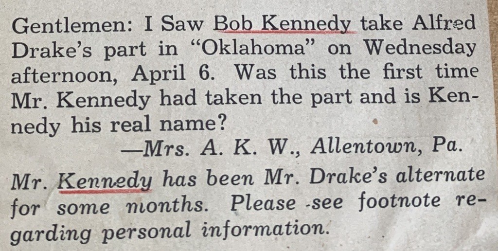 Gentlemen: I Saw Bob Kennedy take Alfred Drake's part in "Oklahoma" on Wednesday afternoon, April 6. Was this the first time Mr. Kennedy had taken the pat and is Kennedy his real name? - Mrs. A.K. W., Allentown, PA. Mr. Kennedy has been Mr. Drake's alternate for some months. Please see footnote regarding personal information.