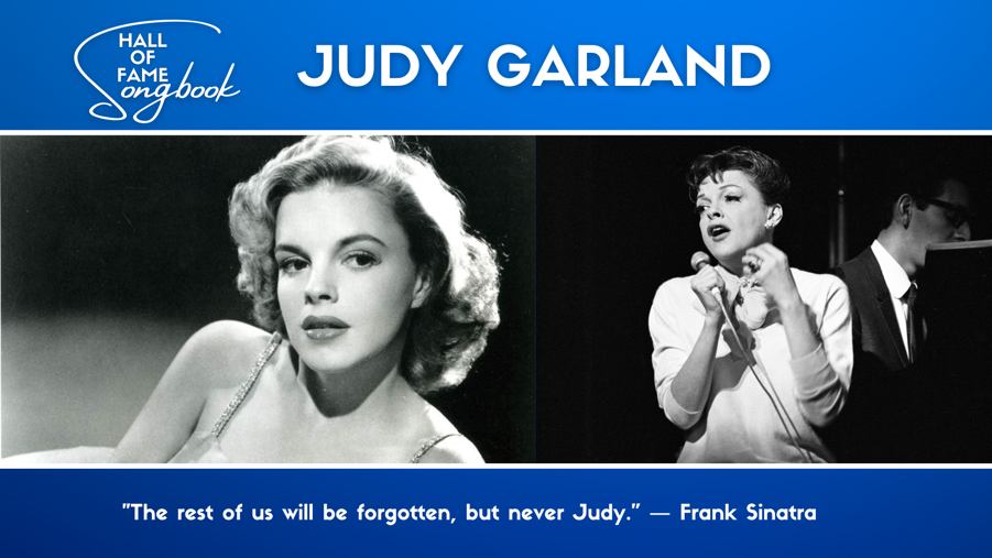 Songbook Hall of Fame. Judy Garland. "The rest of us will be forgotten, but never Judy." Frank Sinatra. Two images of Judy Garland as a young and glamourous woman and her singing on stage as an older woman.